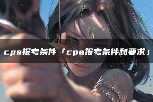 cpa报考条件「cpa报考条件和要求」