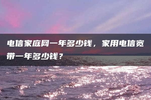 电信家庭网一年多少钱，家用电信宽带一年多少钱？