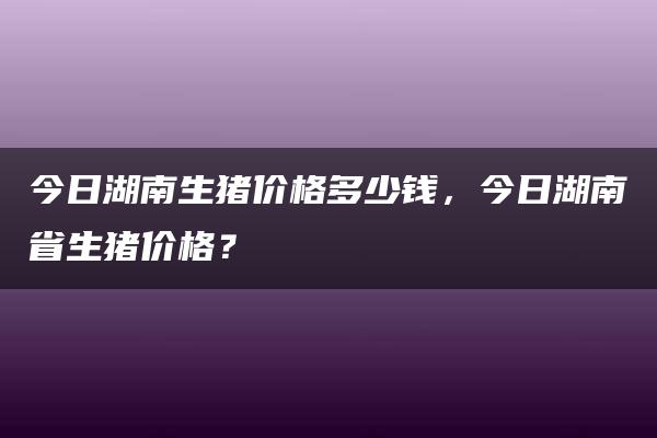 今日湖南生猪价格多少钱，今日湖南省生猪价格？