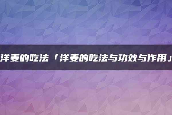 洋姜的吃法「洋姜的吃法与功效与作用」