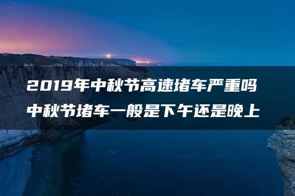 2019年中秋节高速堵车严重吗 中秋节堵车一般是下午还是晚上