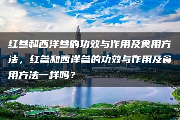 红参和西洋参的功效与作用及食用方法，红参和西洋参的功效与作用及食用方法一样吗？