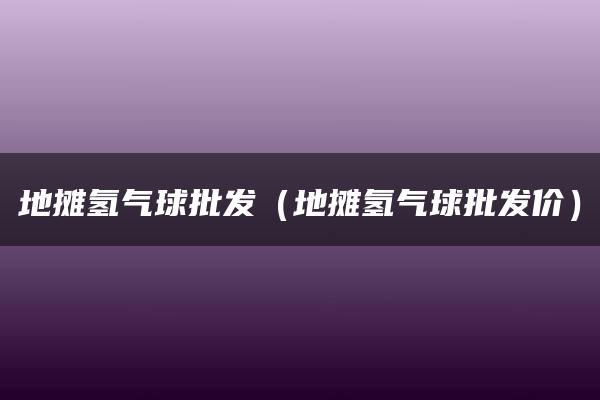 地摊氢气球批发（地摊氢气球批发价）