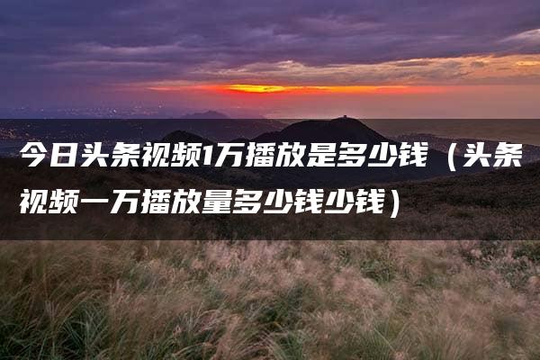 今日头条视频1万播放是多少钱（头条视频一万播放量多少钱少钱）