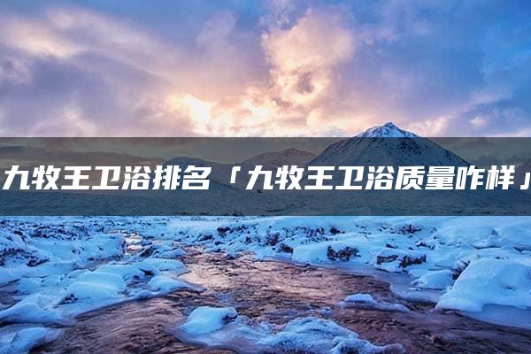 九牧王卫浴排名「九牧王卫浴质量咋样」