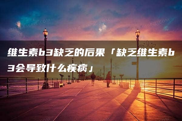 维生素b3缺乏的后果「缺乏维生素b3会导致什么疾病」