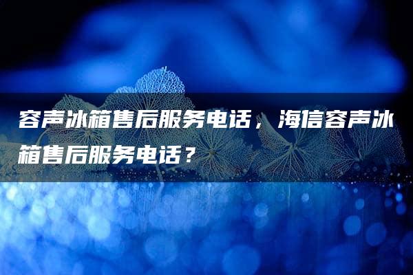 容声冰箱售后服务电话，海信容声冰箱售后服务电话？