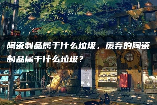 陶瓷制品属于什么垃圾，废弃的陶瓷制品属于什么垃圾？