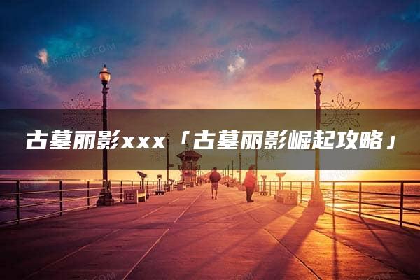 古墓丽影xxx「古墓丽影崛起攻略」