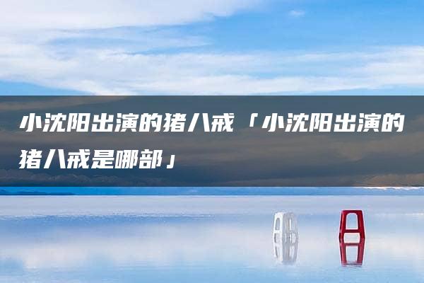 小沈阳出演的猪八戒「小沈阳出演的猪八戒是哪部」