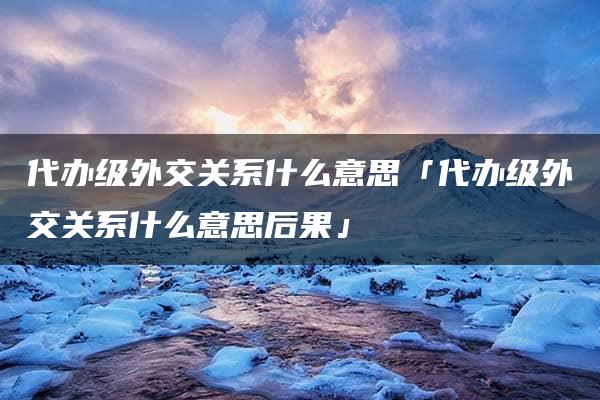 代办级外交关系什么意思「代办级外交关系什么意思后果」