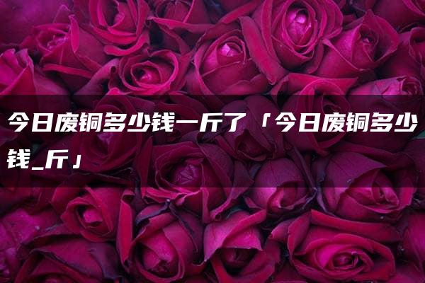 今日废铜多少钱一斤了「今日废铜多少钱_斤」