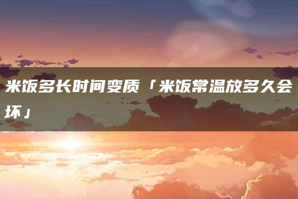 米饭多长时间变质「米饭常温放多久会坏」