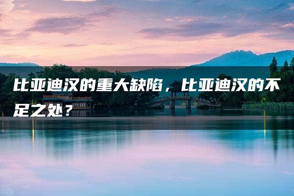 比亚迪汉的重大缺陷，比亚迪汉的不足之处？