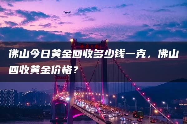 佛山今日黄金回收多少钱一克，佛山回收黄金价格？