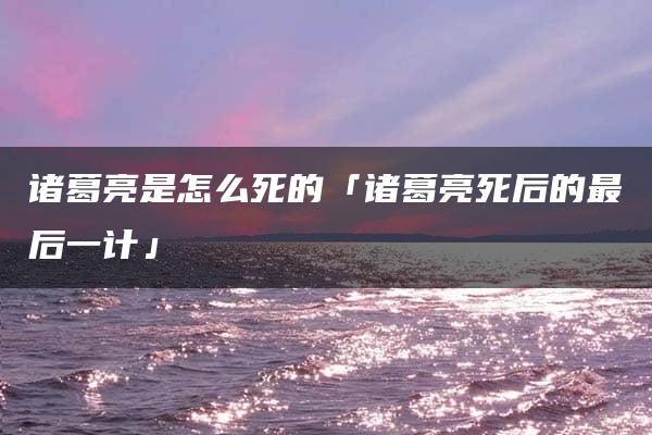 诸葛亮是怎么死的「诸葛亮死后的最后一计」