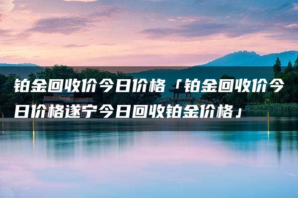 铂金回收价今日价格「铂金回收价今日价格遂宁今日回收铂金价格」