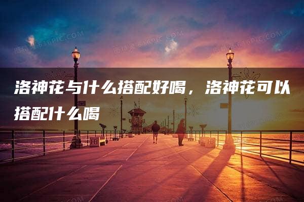 洛神花与什么搭配好喝，洛神花可以搭配什么喝