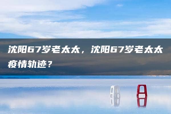 沈阳67岁老太太，沈阳67岁老太太疫情轨迹？