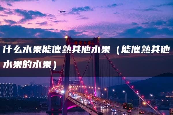 什么水果能催熟其他水果（能催熟其他水果的水果）