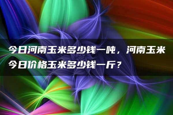 今日河南玉米多少钱一吨，河南玉米今日价格玉米多少钱一斤？