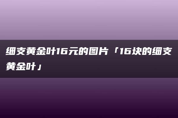 细支黄金叶16元的图片「16块的细支黄金叶」