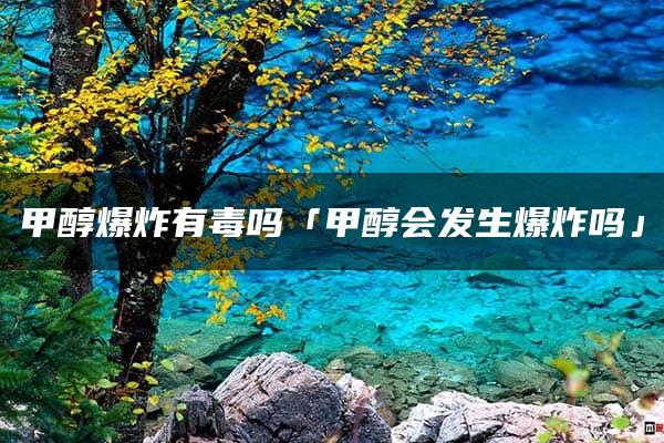 甲醇爆炸有毒吗「甲醇会发生爆炸吗」