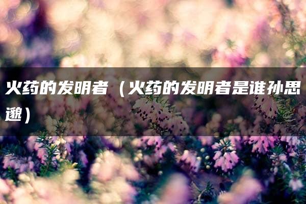 火药的发明者（火药的发明者是谁孙思邈）