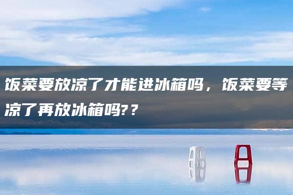 饭菜要放凉了才能进冰箱吗，饭菜要等凉了再放冰箱吗?？