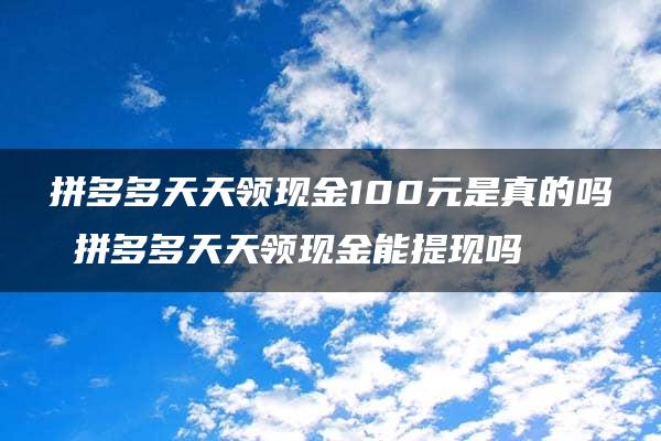 拼多多天天领现金100元是真的吗 拼多多天天领现金能提现吗