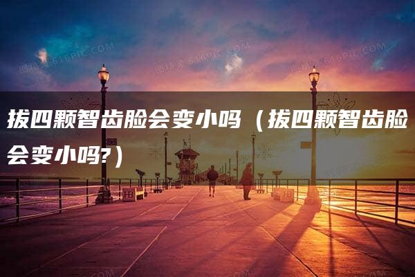 拔四颗智齿脸会变小吗（拔四颗智齿脸会变小吗?）