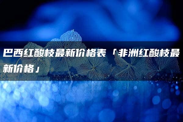 巴西红酸枝最新价格表「非洲红酸枝最新价格」