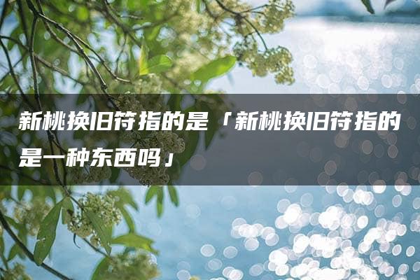 新桃换旧符指的是「新桃换旧符指的是一种东西吗」