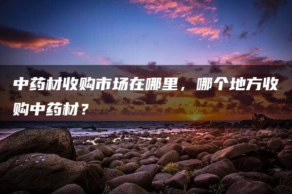 中药材收购市场在哪里，哪个地方收购中药材？