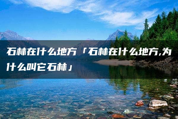 石林在什么地方「石林在什么地方,为什么叫它石林」