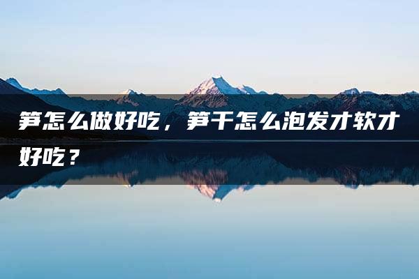 笋怎么做好吃，笋干怎么泡发才软才好吃？