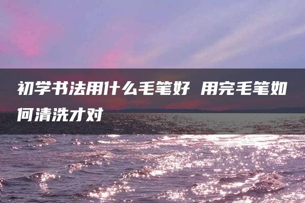 初学书法用什么毛笔好 用完毛笔如何清洗才对