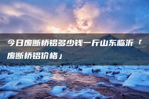 今日废断桥铝多少钱一斤山东临沂「废断桥铝价格」