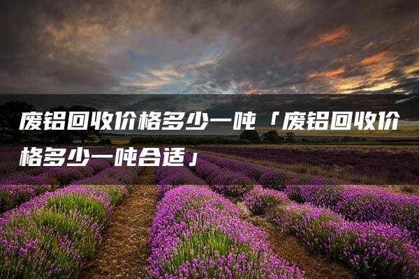 废铝回收价格多少一吨「废铝回收价格多少一吨合适」