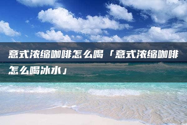 意式浓缩咖啡怎么喝「意式浓缩咖啡怎么喝冰水」