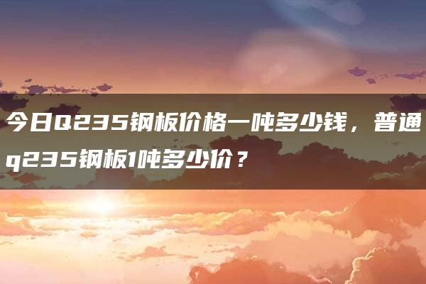 今日Q235钢板价格一吨多少钱，普通q235钢板1吨多少价？