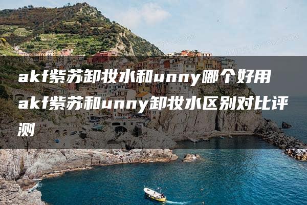 akf紫苏卸妆水和unny哪个好用 akf紫苏和unny卸妆水区别对比评测