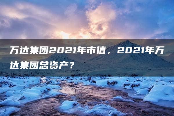 万达集团2021年市值，2021年万达集团总资产？