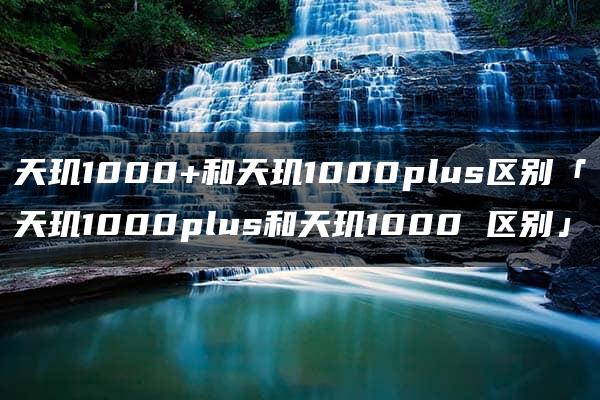 天玑1000+和天玑1000plus区别「天玑1000plus和天玑1000 区别」