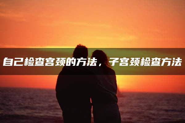 自己检查宫颈的方法，子宫颈检查方法