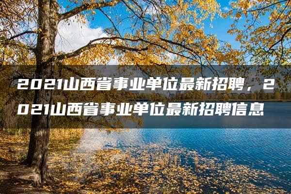 2021山西省事业单位最新招聘，2021山西省事业单位最新招聘信息