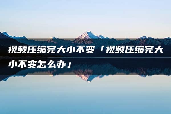 视频压缩完大小不变「视频压缩完大小不变怎么办」