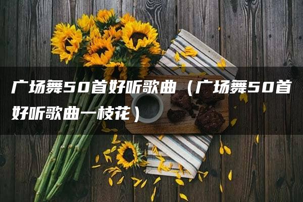 广场舞50首好听歌曲（广场舞50首好听歌曲一枝花）