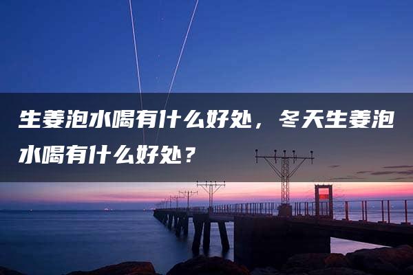 生姜泡水喝有什么好处，冬天生姜泡水喝有什么好处？