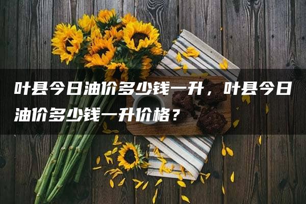 叶县今日油价多少钱一升，叶县今日油价多少钱一升价格？